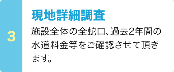 現地詳細調査：施設全体の全蛇口、過去2年間の水道料金等をご確認させて頂きます。