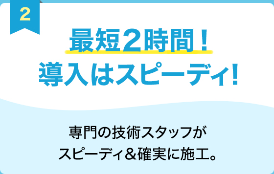 最短2時間！導入はスピーディ！　専門の技術スタッフがスピーディ＆確実に施工。