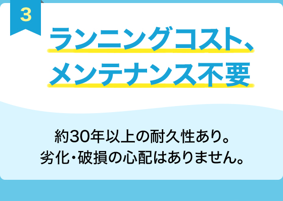 3.ランニングコスト、メンテナンス不要　約30年以上の耐久性あり。劣化・破損の心配はありません。