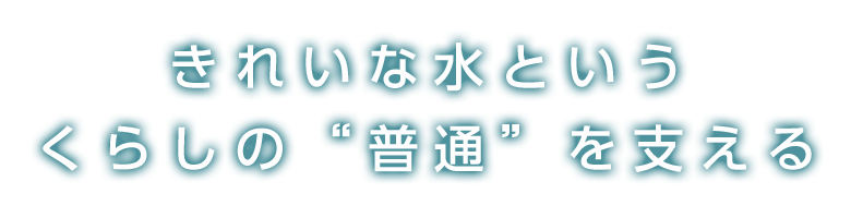 きれいな水というくらしの”普通を”支える